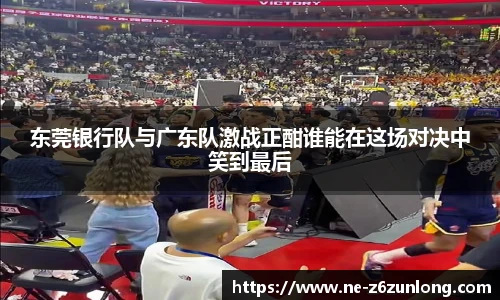 东莞银行队与广东队激战正酣谁能在这场对决中笑到最后